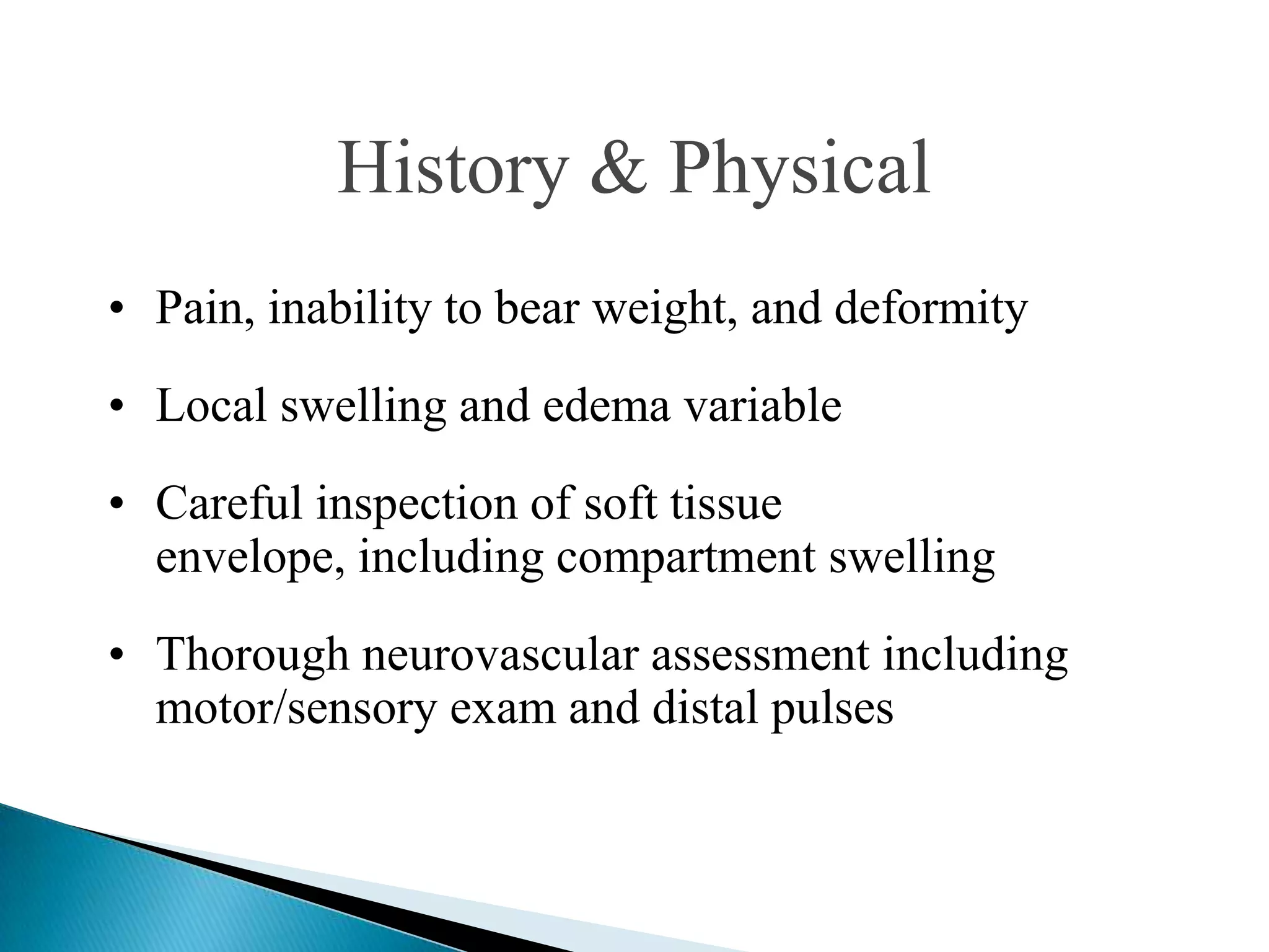 History & Physical
• Pain, inability to bear weight, and deformity
• Local swelling and edema variable
• Careful inspection of soft tissue
envelope, including compartment swelling
• Thorough neurovascular assessment including
motor/sensory exam and distal pulses

 