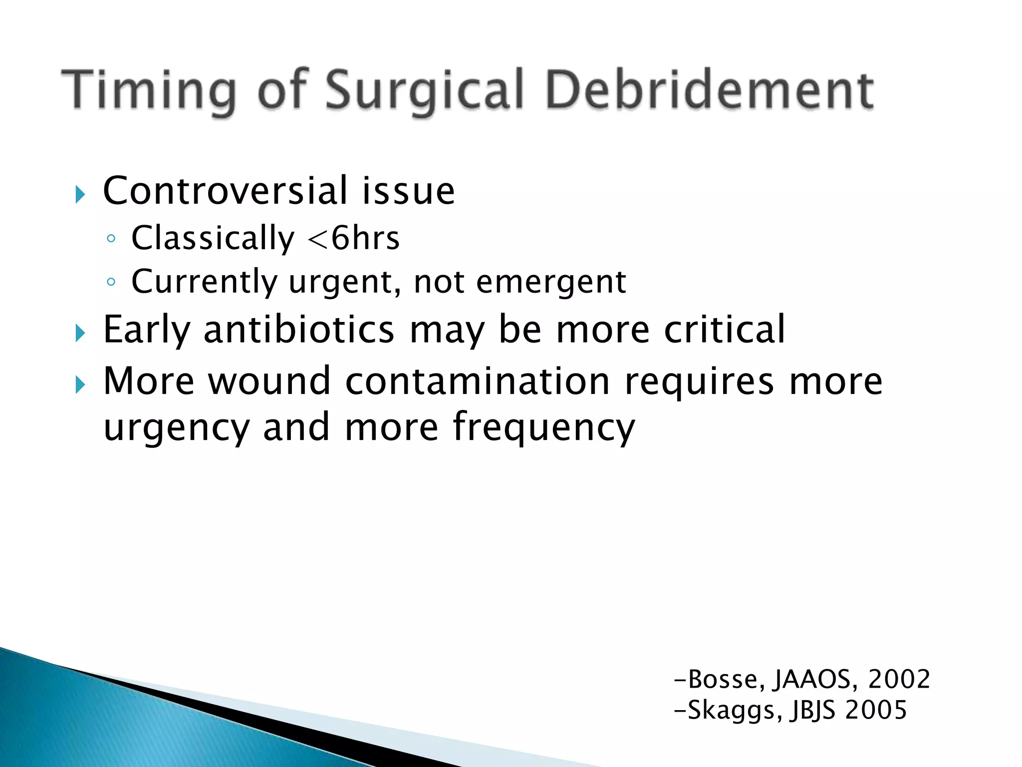 

Controversial issue
◦ Classically <6hrs
◦ Currently urgent, not emergent




Early antibiotics may be more critical
More wound contamination requires more
urgency and more frequency

-Bosse, JAAOS, 2002
-Skaggs, JBJS 2005

 
