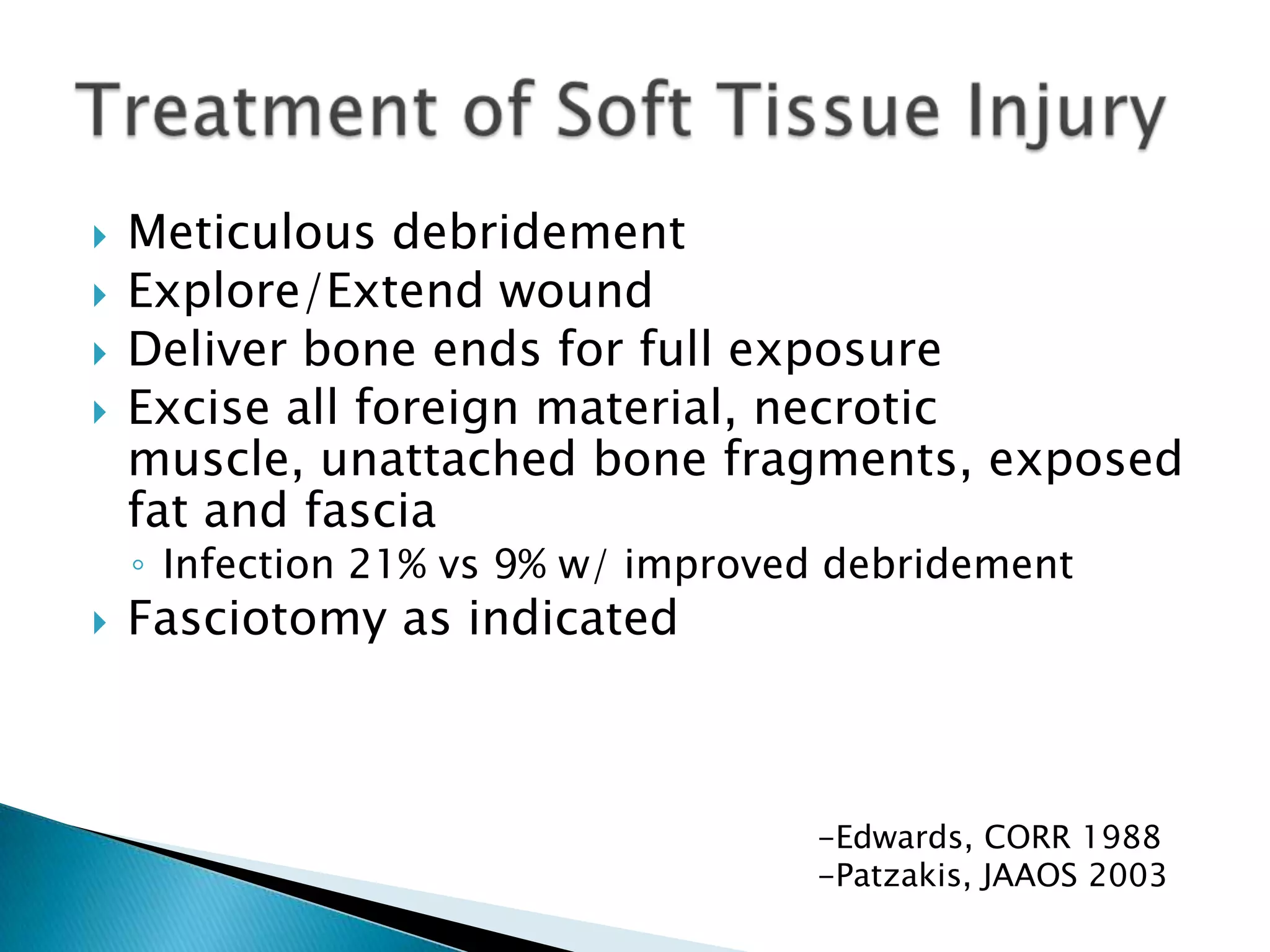 




Meticulous debridement
Explore/Extend wound
Deliver bone ends for full exposure
Excise all foreign material, necrotic
muscle, unattached bone fragments, exposed
fat and fascia
◦ Infection 21% vs 9% w/ improved debridement



Fasciotomy as indicated

-Edwards, CORR 1988
-Patzakis, JAAOS 2003

 
