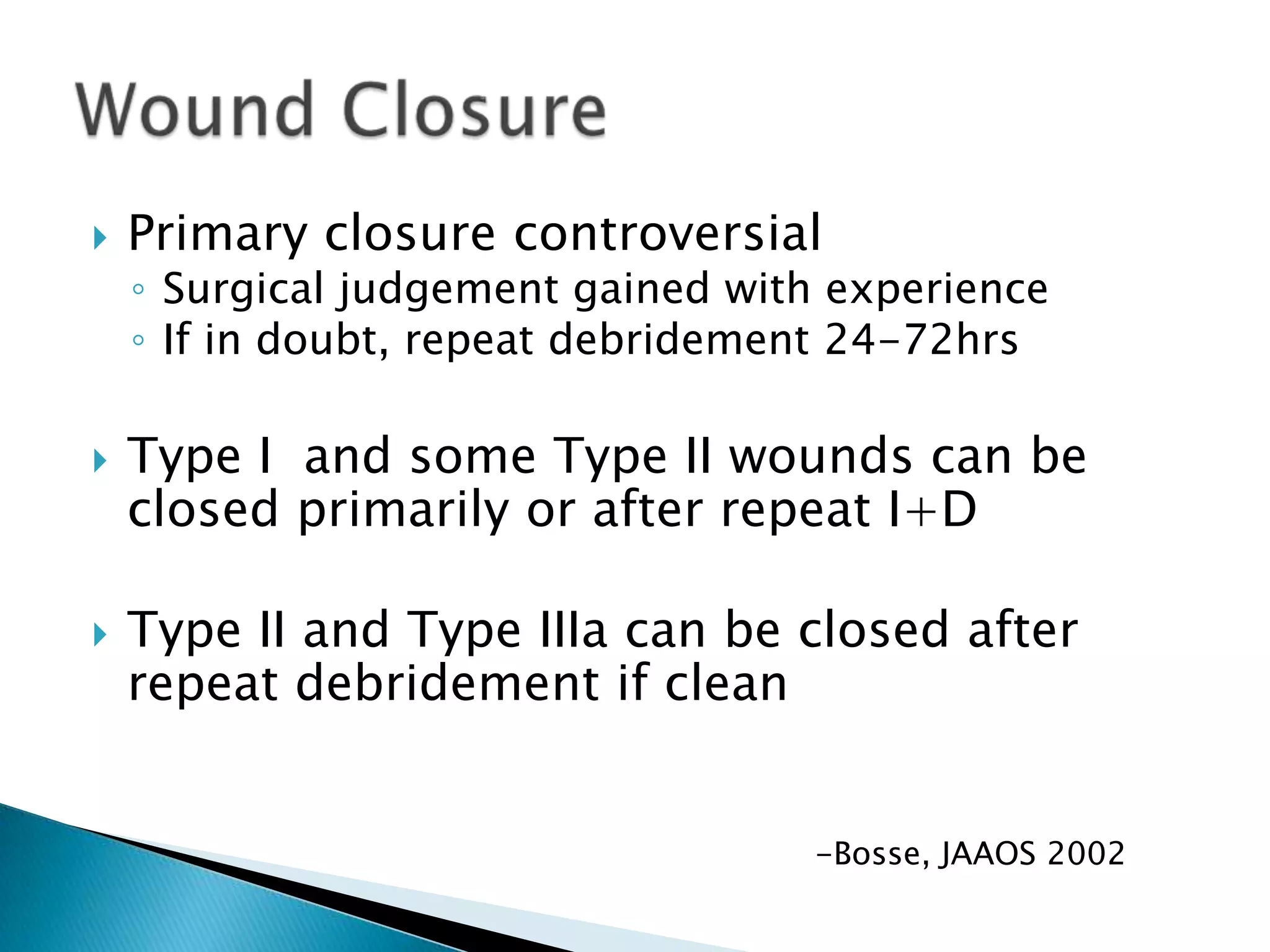 





Primary closure controversial

◦ Surgical judgement gained with experience
◦ If in doubt, repeat debridement 24-72hrs

Type I and some Type II wounds can be
closed primarily or after repeat I+D
Type II and Type IIIa can be closed after
repeat debridement if clean
-Bosse, JAAOS 2002

 
