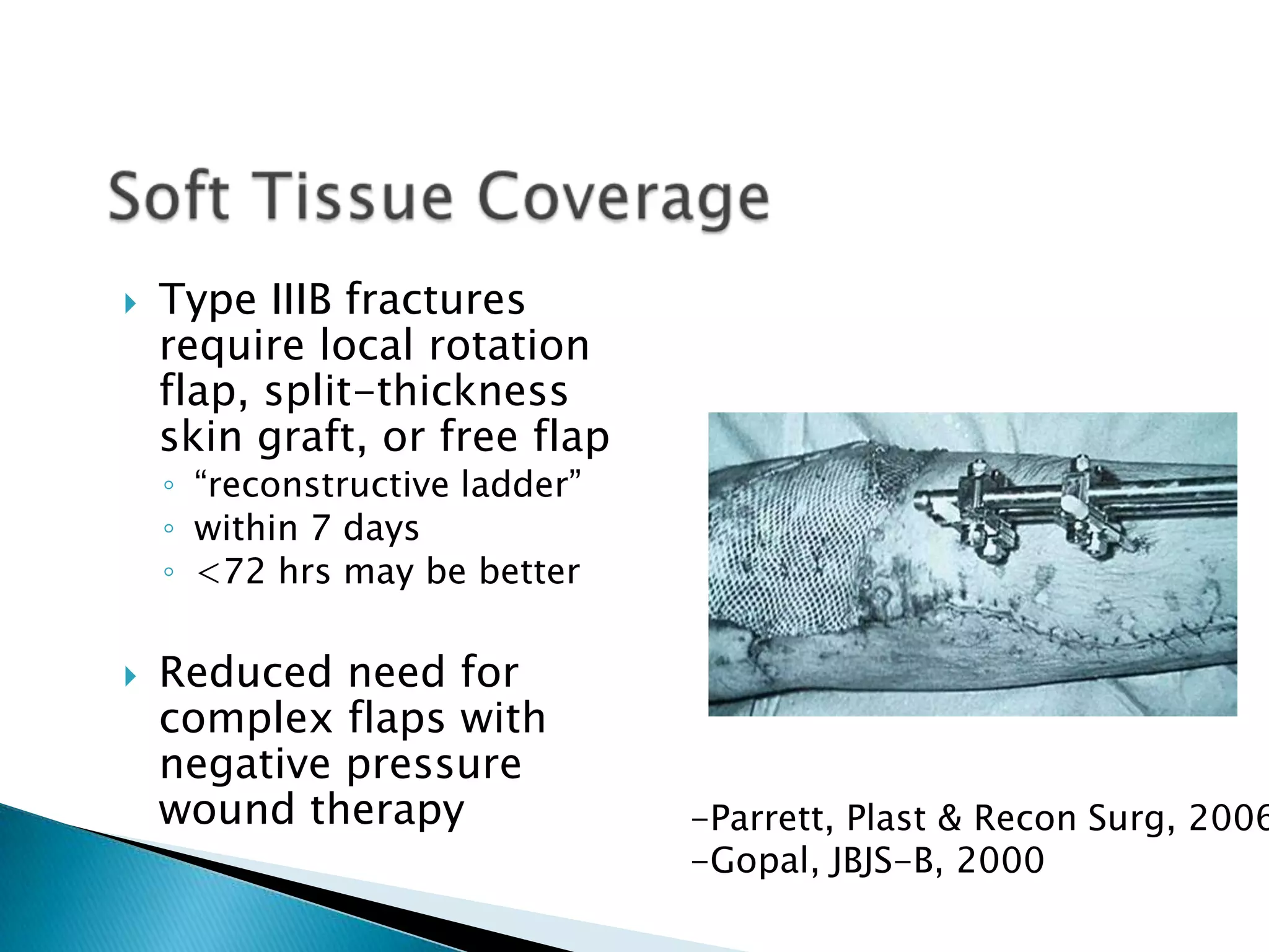 

Type IIIB fractures
require local rotation
flap, split-thickness
skin graft, or free flap
◦ “reconstructive ladder”
◦ within 7 days
◦ <72 hrs may be better



Reduced need for
complex flaps with
negative pressure
wound therapy

-Parrett, Plast & Recon Surg, 2006
-Gopal, JBJS-B, 2000

 