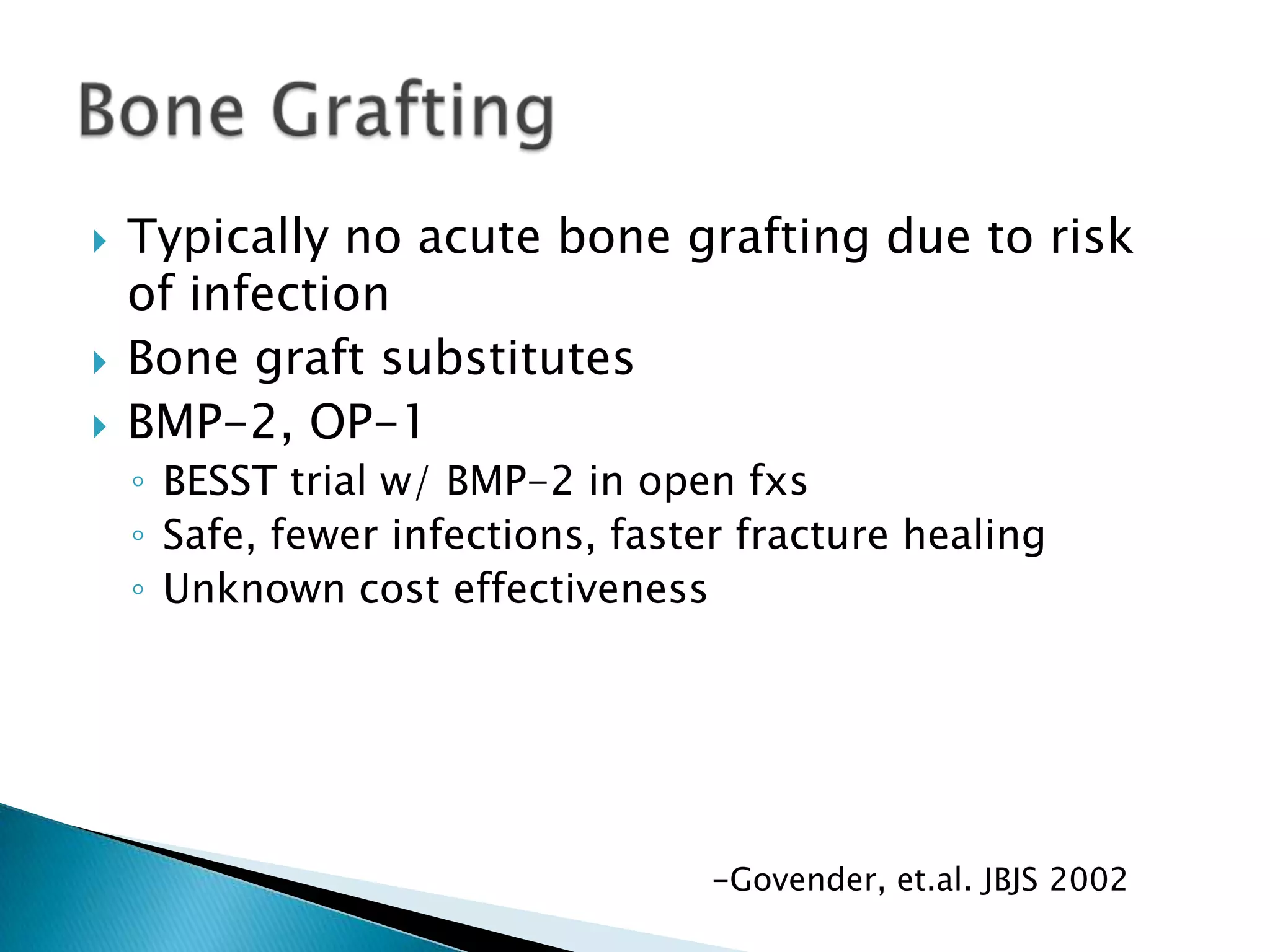 




Typically no acute bone grafting due to risk
of infection
Bone graft substitutes
BMP-2, OP-1
◦ BESST trial w/ BMP-2 in open fxs
◦ Safe, fewer infections, faster fracture healing
◦ Unknown cost effectiveness

-Govender, et.al. JBJS 2002

 