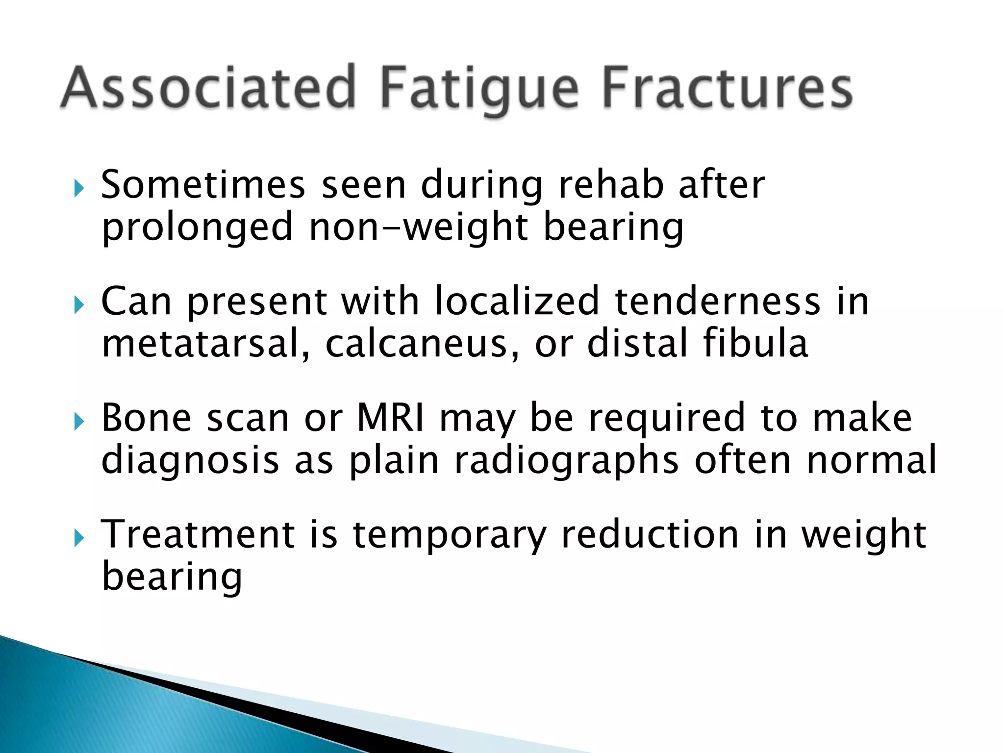 







Sometimes seen during rehab after
prolonged non-weight bearing
Can present with localized tenderness in
metatarsal, calcaneus, or distal fibula

Bone scan or MRI may be required to make
diagnosis as plain radiographs often normal
Treatment is temporary reduction in weight
bearing

 