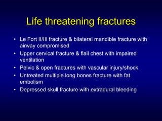 Life threatening fractures
• Le Fort II/III fracture & bilateral mandible fracture with
  airway compromised
• Upper cervical fracture & flail chest with impaired
  ventilation
• Pelvic & open fractures with vascular injury/shock
• Untreated multiple long bones fracture with fat
  embolism
• Depressed skull fracture with extradural bleeding
 