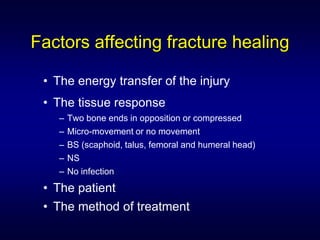 Factors affecting fracture healing

 • The energy transfer of the injury
 • The tissue response
   –   Two bone ends in opposition or compressed
   –   Micro-movement or no movement
   –   BS (scaphoid, talus, femoral and humeral head)
   –   NS
   –   No infection
 • The patient
 • The method of treatment
 