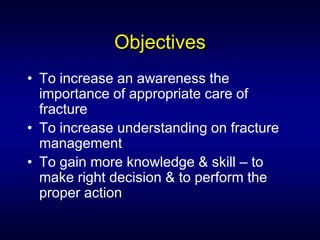 Objectives
• To increase an awareness the
  importance of appropriate care of
  fracture
• To increase understanding on fracture
  management
• To gain more knowledge & skill – to
  make right decision & to perform the
  proper action
 