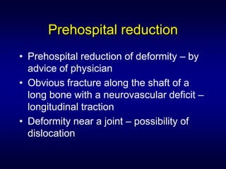 Prehospital reduction
• Prehospital reduction of deformity – by
  advice of physician
• Obvious fracture along the shaft of a
  long bone with a neurovascular deficit –
  longitudinal traction
• Deformity near a joint – possibility of
  dislocation
 