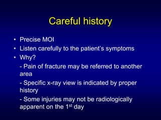 Careful history
• Precise MOI
• Listen carefully to the patient’s symptoms
• Why?
  - Pain of fracture may be referred to another
  area
  - Specific x-ray view is indicated by proper
  history
  - Some injuries may not be radiologically
  apparent on the 1st day
 
