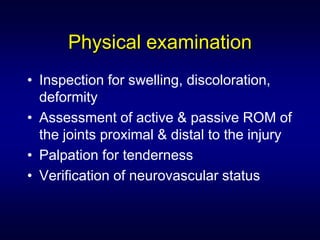 Physical examination
• Inspection for swelling, discoloration,
  deformity
• Assessment of active & passive ROM of
  the joints proximal & distal to the injury
• Palpation for tenderness
• Verification of neurovascular status
 