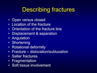 Describing fractures
•   Open versus closed
•   Location of the fracture
•   Orientation of the fracture line
•   Displacement & separation
•   Angulation
•   Shortening
•   Rotational deformity
•   Fracture – dislocation/subluxation
•   Salter fractures
•   Fragmentation
•   Soft tissue involvement
 