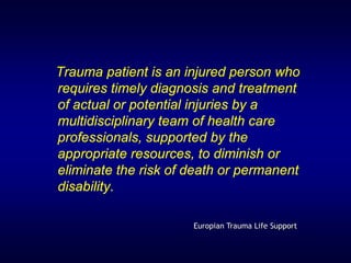 Trauma patient is an injured person who
requires timely diagnosis and treatment
of actual or potential injuries by a
multidisciplinary team of health care
professionals, supported by the
appropriate resources, to diminish or
eliminate the risk of death or permanent
disability.

                      Europian Trauma Life Support
 