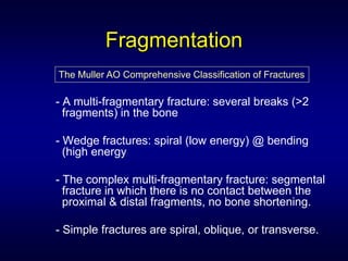 Fragmentation
The Muller AO Comprehensive Classification of Fractures

- A multi-fragmentary fracture: several breaks (>2
  fragments) in the bone

- Wedge fractures: spiral (low energy) @ bending
  (high energy

- The complex multi-fragmentary fracture: segmental
  fracture in which there is no contact between the
  proximal & distal fragments, no bone shortening.

- Simple fractures are spiral, oblique, or transverse.
 