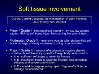Soft tissue involvement
    Gustilo. Current Concepts: the management of open fractures.
                      JBJS (1990); 72A; 299-304


• Minor / Grade I - small punctate wound <1 cm a/w low velocity
  trauma. Minimal soft tissue injury. No crushing. No comminution.

• Moderate / Grade II – extensive wounds with relatively little soft
  tissue damage, and only moderate crushing or comminution.

• Major / Grade III - wounds of moderate or massive size with
  considerable soft tissue injury and/or foreign body contamination:
   • III A - sufficient soft tissue to cover the fracture
   • III B - insufficient tissue to cover the fracture; also periosteal
     stripping and severe comminution
   • III C - arterial damage requiring repair. Degree of soft tissue
     damage not considered
 