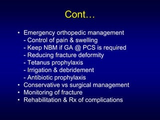 Cont…
• Emergency orthopedic management
  - Control of pain & swelling
  - Keep NBM if GA @ PCS is required
  - Reducing fracture deformity
  - Tetanus prophylaxis
  - Irrigation & debridement
  - Antibiotic prophylaxis
• Conservative vs surgical management
• Monitoring of fracture
• Rehabilitation & Rx of complications
 