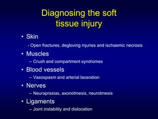Diagnosing the soft
            tissue injury
• Skin
  - Open fractures, degloving injuries and ischaemic necrosis

• Muscles
  – Crush and compartment syndromes
• Blood vessels
  – Vasospasm and arterial laceration
• Nerves
  – Neurapraxias, axonotmesis, neurotmesis
• Ligaments
  – Joint instability and dislocation
 