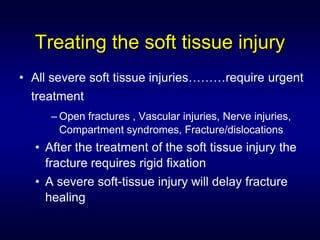Treating the soft tissue injury
• All severe soft tissue injuries………require urgent
  treatment
     – Open fractures , Vascular injuries, Nerve injuries,
       Compartment syndromes, Fracture/dislocations
  • After the treatment of the soft tissue injury the
    fracture requires rigid fixation
  • A severe soft-tissue injury will delay fracture
    healing
 