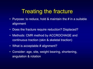 Treating the fracture
• Purpose: to reduce, hold & maintain the # in a suitable
  alignment
• Does the fracture require reduction? Displaced?
• Methods: CMR method by ACCROCHAGE and
  continuous traction (skin & skeletal traction)
• What is acceptable # alignment?
• Consider: age, site, weight bearing, shortening,
  angulation & rotation
 