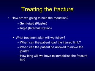 Treating the fracture
• How are we going to hold the reduction?
      – Semi-rigid (Plaster)
      – Rigid (Internal fixation)


   • What treatment plan will we follow?
      – When can the patient load the injured limb?
      – When can the patient be allowed to move the
        joints?
      – How long will we have to immobilise the fracture
        for?
 
