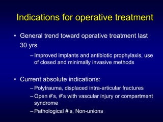 Indications for operative treatment
• General trend toward operative treatment last
  30 yrs
     – Improved implants and antibiotic prophylaxis, use
       of closed and minimally invasive methods


• Current absolute indications:
     – Polytrauma, displaced intra-articular fractures
     – Open #’s, #’s with vascular injury or compartment
       syndrome
     – Pathological #’s, Non-unions
 