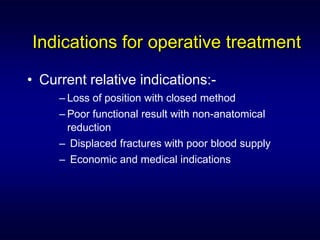 Indications for operative treatment

• Current relative indications:-
     – Loss of position with closed method
     – Poor functional result with non-anatomical
       reduction
     – Displaced fractures with poor blood supply
     – Economic and medical indications
 