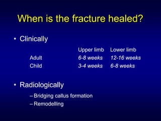 When is the fracture healed?
• Clinically
                         Upper limb   Lower limb
     Adult               6-8 weeks    12-16 weeks
     Child               3-4 weeks    6-8 weeks


• Radiologically
     – Bridging callus formation
     – Remodelling
 