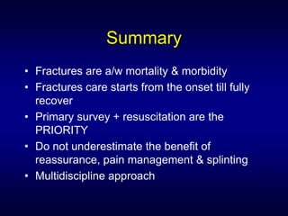 Summary
• Fractures are a/w mortality & morbidity
• Fractures care starts from the onset till fully
  recover
• Primary survey + resuscitation are the
  PRIORITY
• Do not underestimate the benefit of
  reassurance, pain management & splinting
• Multidiscipline approach
 