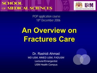 POP application course
      18th December 2006


An Overview on
Fractures Care
    Dr. Rashidi Ahmad
 MD USM, MMED USM, FADUSM
     Lecturer/Emergentist
     USM Health Campus
 