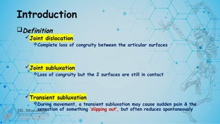 Introduction
Definition
Joint dislocation
Complete loss of congruity between the articular surfaces
Joint subluxation
Loss of congruity but the 2 surfaces are still in contact
Transient subluxation
During movement, a transient subluxation may cause sudden pain & the
sensation of something ‘slipping out’, but often reduces spontaneously
 