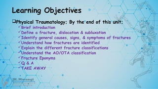 Learning Objectives
Physical Traumatology; By the end of this unit;
Brief introduction
Define a fracture, dislocation & subluxation
Identify general causes, signs, & symptoms of fractures
Understand how fractures are identified
Explain the different fracture classifications
Understand the AO/OTA classification
Fracture Eponyms
Q & A
TAKE AWAY
 