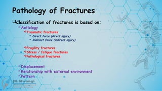 Pathology of Fractures
Classification of fractures is based on;
Aetiology
Traumatic fractures
 Direct force (direct injury)
 Indirect force (indirect injury)
Fragility fractures
Stress / fatigue fractures
Pathological fractures
Displacement
Relationship with external environment
Pattern
 