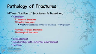 Pathology of Fractures
Classification of fractures is based on;
Aetiology
Traumatic fractures
Fragility fractures
 Fractures associated with bone weakness – Osteoporosis
Stress / fatigue fractures
Pathological fractures
Displacement
Relationship with external environment
Pattern
 