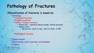Pathology of Fractures
Classification of fractures is based on;
Aetiology
Traumatic fractures
Fragility fractures
Stress / fatigue fractures
 Normal bone – repetitive (heavy) loading, military personnel
 Common sites?
• Metatarsals, shaft of tibia, shaft of fibula, & NOF
Pathological fractures
Displacement
Relationship with external environment
Pattern
 