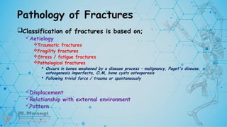 Pathology of Fractures
Classification of fractures is based on;
Aetiology
Traumatic fractures
Fragility fractures
Stress / fatigue fractures
Pathological fractures
 Occurs in bones weakened by a disease process – malignancy, Paget's disease,
osteogenesis imperfecta, O.M, bone cysts osteoporosis
 Following trivial force / trauma or spontaneously
Displacement
Relationship with external environment
Pattern
 
