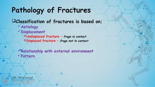 Pathology of Fractures
Classification of fractures is based on;
Aetiology
Displacement
Undisplaced fracture – frags in contact
Displaced fracture – frags not in contact
Relationship with external environment
Pattern
 