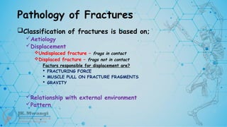 Pathology of Fractures
Classification of fractures is based on;
Aetiology
Displacement
Undisplaced fracture – frags in contact
Displaced fracture – frags not in contact
Factors responsible for displacement are?
 FRACTURING FORCE
 MUSCLE PULL ON FRACTURE FRAGMENTS
 GRAVITY
Relationship with external environment
Pattern
 