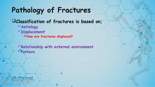 Pathology of Fractures
Classification of fractures is based on;
Aetiology
Displacement
How are fractures displaced?
Relationship with external environment
Pattern
 