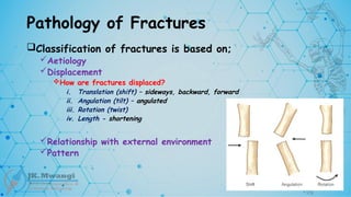 Pathology of Fractures
Classification of fractures is based on;
Aetiology
Displacement
How are fractures displaced?
i. Translation (shift) – sideways, backward, forward
ii. Angulation (tilt) – angulated
iii. Rotation (twist)
iv. Length - shortening
Relationship with external environment
Pattern
 