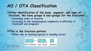 AO / OTA Classification
After identification of the bone, segment, and type of
fracture. We have groups & sub-groups for the fractures;
Ascending order of severity
According to the morphological complexity & difficulty in
treatment and prognosis
This is the fracture pattern
Either due to twisting (spiral) or bending forces
 