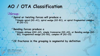 AO / OTA Classification
Group;
Spiral or twisting forces will produce a
Simple spiral (X2-A1), spiral wedge (X2-B1), or spiral fragmented complex
# (X2-C1)
Bending forces produce a
Simple oblique ((X2-A2), simple transverse (X2-A3), or Bending wedge (X2-
B2), fragmented wedge (X2-B3), complex # (X2-C3)
C2 fractures in the grouping is segmental by definition
 