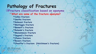 Pathology of Fractures
Fracture classification based on eponyms
What are some of the fracture eponyms?
Colles fracture
Smiths fracture
Galeazzi fracture
Monteggia fracture
Bennett's fracture
Rolando's fracture
Maisonneuve fracture
Segond's fracture
Chance fracture
Boxers fracture
Chauffer's fracture (Hutchinson's fracture)
 