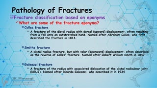 Pathology of Fractures
Fracture classification based on eponyms
What are some of the fracture eponyms?
Colles fracture
 A fracture of the distal radius with dorsal (upward) displacement, often resulting
from a fall onto an outstretched hand. Named after Abraham Colles, who first
described the fracture in 1814.
Smiths fracture
 A distal radius fracture, but with volar (downward) displacement, often described
as the reverse of Colles' fracture. Named after Robert William Smith in 1847
Galeazzi fracture
 A fracture of the radius with associated dislocation of the distal radioulnar joint
(DRUJ). Named after Ricardo Galeazzi, who described it in 1934
 