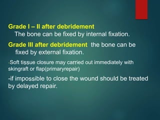 Grade I – II after debridement
The bone can be fixed by internal fixation.
Grade III after debridement the bone can be
fixed by external fixation.
-Soft tissue closure may carried out immediately with
skingraft or flap(primaryrepair)
-if impossible to close the wound should be treated
by delayed repair.
 