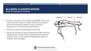  Group I: fracture of the middle third (80%). This is the
most common fracture in both children and adults;
proximal and distal segments are secured by
ligamentous and muscular attachments.
 Group II: fracture of the distal third (15%)
 Group III: fracture of the proximal third (5%). Minimal
displacement results if the costoclavicular ligaments
remain intact. It may represent epiphyseal injury in
children and teenagers
ALLMAN CLASSIFICATION
(BASED ON ANATOMICAL LOCATION)
ORTHO ANDALAS NOTES
 