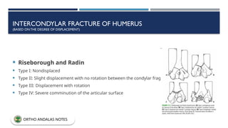 INTERCONDYLAR FRACTURE OF HUMERUS
(BASED ONTHE DEGREE OF DISPLACEMENT)
 Riseborough and Radin
 Type I: Nondisplaced
 Type II: Slight displacement with no rotation between the condylar fragments
 Type III: Displacement with rotation
 Type IV: Severe comminution of the articular surface
ORTHO ANDALAS NOTES
 