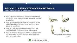  Type I: Anterior dislocation of the radial head with
fracture of ulnar diaphysis at any level with anterior
angulation
 Type II: Posterior/posterolateral dislocation of the
radial head with fracture of ulnar diaphysis with
posterior angulation
 Type III: Lateral/anterolateral dislocation of the
radial head with fracture of ulnar metaphysis
 Type IV: Anterior dislocation of the radial head with
fractures of both radius and ulna within proximal
third at the same level
BADOO CLASSIFICATION OF MONTEGGIA
(BASED ON DISLOCATION OF RADIAL HEAD)
ORTHO ANDALAS NOTES
 