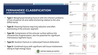 • Type I: Metaphyseal bending fracture with the inherent problems
of loss of palmar tilt and radial shortening relative to the ulna
(DRUJ injury)
• Type II: Shearing fracture requiring reduction and often
buttressing of the articular segment
• Type III: Compression of the articular surface without the
characteristic fragmentation; also the potential for significant
interosseous ligament injury
• Type IV: Avulsion fracture or radiocarpal fracture-dislocation
• Type V: Combined injury with significant soft tissue involvement
owing to high-energy injury
FERNANDEZ CLASSIFICATION
(BASED ON MECHANISM)
ORTHO ANDALAS NOTES
 