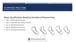 SCAPHOID FRACTURE
(BASED ON LOCATION OF FRACTURE LINE)
Mayo classification (based on location of fracture line)
 Type I : Distal tubercle fracture
 Type II : Distal articular surface fracture
 Type III : Distal third fracture
 Type IV : Middle third fracture
 TypeV : Proximal third fracture
ORTHO ANDALAS NOTES
 