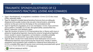 TRAUMATIC SPONDYLOLISTHESIS OF C2
(HANGMAN’S FRACTURE): LEVINE AND EDWARDS
 Type I: Nondisplaced, no angulation; translation <3 mm; C2–C3 disc intact
(29%); relatively stable
 Type IA: Atypical unstable lateral bending fractures that are obliquely
displaced and usually involve only one pars interarticularis, extending
anterior to the pars and into the body on the contralateral side
 Type II: Significant angulation at C2–C3; translation >3 mm; most common
injury pattern; unstable; C2–C3 disc disrupted (56%); subclassified into
flexion, extension, and olisthetic types
 Type IIA: Avulsion of entire C2–C3 intervertebral disc in flexion with injury to
posterior longitudinal ligament, leaving the anterior longitudinal ligament
intact; results in severe angulation; no translation; unstable; probably
caused by flexion-distraction injury (6%); traction contraindicated
 Type III: Rare; results from initial anterior facet dislocation of C2 on C3
followed by extension injury fracturing the neural arch; results in severe
angulation and translation with unilateral or bilateral facet dislocation of
C2–C3; unstable (9%); type III injuries most commonly associated with spinal
cord injury; frank dislocation; extremely rare
ORTHO ANDALAS NOTES
 