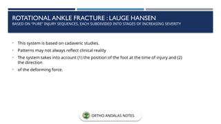 ROTATIONAL ANKLE FRACTURE : LAUGE HANSEN
BASED ON “PURE” INJURY SEQUENCES, EACH SUBDIVIDED INTO STAGES OF INCREASING SEVERITY
• This system is based on cadaveric studies.
• Patterns may not always reflect clinical reality
• The system takes into account (1) the position of the foot at the time of injury and (2)
the direction
• of the deforming force.
ORTHO ANDALAS NOTES
 