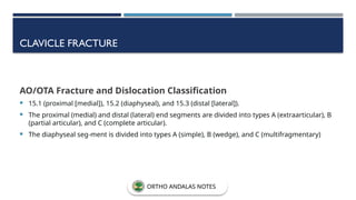 CLAVICLE FRACTURE
AO/OTA Fracture and Dislocation Classification
 15.1 (proximal [medial]), 15.2 (diaphyseal), and 15.3 (distal [lateral]).
 The proximal (medial) and distal (lateral) end segments are divided into types A (extraarticular), B
(partial articular), and C (complete articular).
 The diaphyseal seg-ment is divided into types A (simple), B (wedge), and C (multifragmentary)
ORTHO ANDALAS NOTES
 